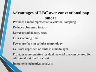 Advantages of LBC over conventional pap
smear
Provides a more representative cervical sampling
Reduces obscuring factors
Lower unsatisfactory rates
Less screening time
Fewer artefacts in cellular morphology
Cells are deposited on slide in a monolayer
Provides representative residual material that can be used for
additional test like HPV test
Immunohistochemical analysis
 