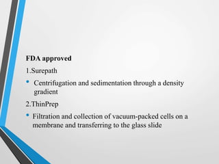 FDA approved
1.Surepath
• Centrifugation and sedimentation through a density
gradient
2.ThinPrep
• Filtration and collection of vacuum-packed cells on a
membrane and transferring to the glass slide
 