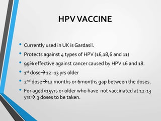 HPVVACCINE
• Currently used in UK is Gardasil.
• Protects against 4 types of HPV (16,18,6 and 11)
• 99% effective against cancer caused by HPV 16 and 18.
• 1st dose12 -13 yrs older
• 2nd dose12 months or 6months gap between the doses.
• For aged>15yrs or older who have not vaccinated at 12-13
yrs 3 doses to be taken.
 