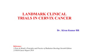 LANDMARK CLINICAL
TRIALS IN CERVIX CANCER
Dr . Kiran Kumar BR
Reference:
1.Perez & Brady’s Principles and Practice of Radiation Oncology Seventh Edition
2.FIGO Cancer Report 2018
 