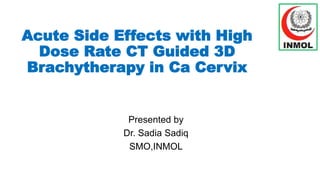 Acute Side Effects with High
Dose Rate CT Guided 3D
Brachytherapy in Ca Cervix
Presented by
Dr. Sadia Sadiq
SMO,INMOL
 