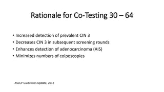 Rationale for Co-Testing 30 – 64
• Increased detection of prevalent CIN 3
• Decreases CIN 3 in subsequent screening rounds
• Enhances detection of adenocarcinoma (AIS)
• Minimizes numbers of colposcopies
 