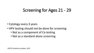 Screening for Ages 21 - 29
• Cytology every 3 years
• HPV testing should not be done for screening
• Not as a component of Co testing
• Not as a standard alone screening
 
