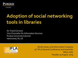 Adoption of social networking tools in libraries Dr. Frank CervoneVice Chancellor for Information ServicesPurdue University CalumetHammond, IN, US World Library and Information Congress 75th IFLA General Conference and Assembly Milan, Italy Tuesday 25 August 2009 
