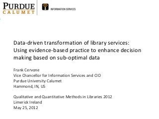 Data-driven transformation of library services:
Using evidence-based practice to enhance decision
making based on sub-optimal data
Frank Cervone
Vice Chancellor for Information Services and CIO
Purdue University Calumet
Hammond, IN, US
Qualitative and Quantitative Methods in Libraries 2012
Limerick Ireland
May 25, 2012
 