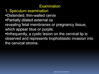 Examination
1. Speculum examination
Distended, thin-walled cervix
Partially dilated external os
revealing fetal membranes or pregnancy tissue,
which appear blue or purple.
Infrequently, a cystic lesion on the cervical lip is
observed and represents trophoblastic invasion into
the cervical stroma.
ABOUBAKR ELNASHAR
 