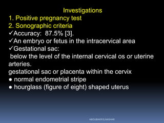 Investigations
1. Positive pregnancy test
2. Sonographic criteria
Accuracy: 87.5% [3].
An embryo or fetus in the intracervical area
Gestational sac:
below the level of the internal cervical os or uterine
arteries.
gestational sac or placenta within the cervix
● normal endometrial stripe
● hourglass (figure of eight) shaped uterus
ABOUBAKR ELNASHAR
 