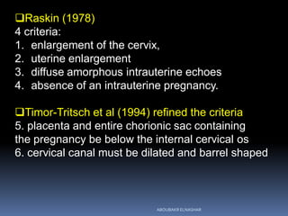 Raskin (1978)
4 criteria:
1. enlargement of the cervix,
2. uterine enlargement
3. diffuse amorphous intrauterine echoes
4. absence of an intrauterine pregnancy.
Timor-Tritsch et al (1994) refined the criteria
5. placenta and entire chorionic sac containing
the pregnancy be below the internal cervical os
6. cervical canal must be dilated and barrel shaped
ABOUBAKR ELNASHAR
 