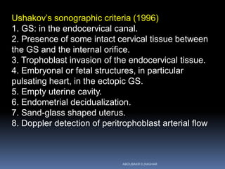Ushakov’s sonographic criteria (1996)
1. GS: in the endocervical canal.
2. Presence of some intact cervical tissue between
the GS and the internal orifice.
3. Trophoblast invasion of the endocervical tissue.
4. Embryonal or fetal structures, in particular
pulsating heart, in the ectopic GS.
5. Empty uterine cavity.
6. Endometrial decidualization.
7. Sand-glass shaped uterus.
8. Doppler detection of peritrophoblast arterial flow
ABOUBAKR ELNASHAR
 