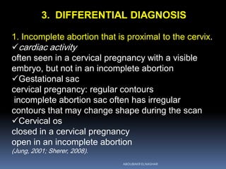 3. DIFFERENTIAL DIAGNOSIS
1. Incomplete abortion that is proximal to the cervix.
cardiac activity
often seen in a cervical pregnancy with a visible
embryo, but not in an incomplete abortion
Gestational sac
cervical pregnancy: regular contours
incomplete abortion sac often has irregular
contours that may change shape during the scan
Cervical os
closed in a cervical pregnancy
open in an incomplete abortion
(Jung, 2001; Sherer, 2008).
ABOUBAKR ELNASHAR
 