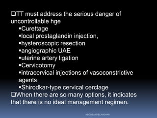 TT must address the serious danger of
uncontrollable hge
Curettage
local prostaglandin injection,
hysteroscopic resection
angiographic UAE
uterine artery ligation
Cervicotomy
intracervical injections of vasoconstrictive
agents
Shirodkar-type cervical cerclage
When there are so many options, it indicates
that there is no ideal management regimen.
ABOUBAKR ELNASHAR
 