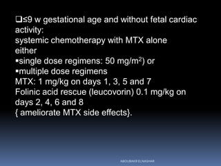 ≤9 w gestational age and without fetal cardiac
activity:
systemic chemotherapy with MTX alone
either
single dose regimens: 50 mg/m2) or
multiple dose regimens
MTX: 1 mg/kg on days 1, 3, 5 and 7
Folinic acid rescue (leucovorin) 0.1 mg/kg on
days 2, 4, 6 and 8
{ ameliorate MTX side effects}.
ABOUBAKR ELNASHAR
 