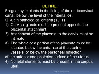 DEFINE:
Pregnancy implants in the lining of the endocervical
canal, below the level of the internal os.
Rubin pathological criteria (1911)
1) Cervical glands must be present opposite the
placental attachment
2) Attachment of the placenta to the cervix must be
intimate
3) The whole or a portion of the placenta must be
situated below the entrance of the uterine
vessels, or below the peritoneal reflection
of the anterior and posterior surface of the uterus
4) No fetal elements must be present in the corpus
uteri.
ABOUBAKR ELNASHAR
 