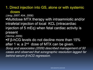 1. Direct injection into GS, alone or with systemic
doses
(Jeng, 2007; Kirk, 2006).
Multidose MTX therapy with intraamniotic and/or
intrafetal injection of local KCL (intracardiac
injection of 5 mEq) when fetal cardiac activity is
present
(Verma, 2009).
If β-hCG levels do not decline more than 15%
after 1 w, a 2nd dose of MTX can be given.
Song and associates (2009) described management of 50
cases and observed that sonographic resolution lagged far
behind serum β-hCG regression.
ABOUBAKR ELNASHAR
 