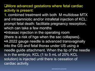 More advanced gestations where fetal cardiac
activity is present:
1. combined treatment with both M multidose MTX
and intraamniotic and/or intrafetal injection of KCL:
prompt fetal death: facilitate pregnancy resorption,
which can take a few months
Intrasac injection in the operating room
{there is a risk of hge when the sac collapses}.
A 2022 gauge needle is advanced transvaginally
into the GS and fetal thorax under US using a
needle guide attachment. When the tip of the needle
is in the embryo, KCL (1 to 5 mL of 20% KCL
solution) is injected until there is cessation of
cardiac activity.
ABOUBAKR ELNASHAR
 