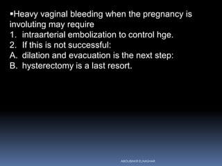Heavy vaginal bleeding when the pregnancy is
involuting may require
1. intraarterial embolization to control hge.
2. If this is not successful:
A. dilation and evacuation is the next step:
B. hysterectomy is a last resort.
ABOUBAKR ELNASHAR
 