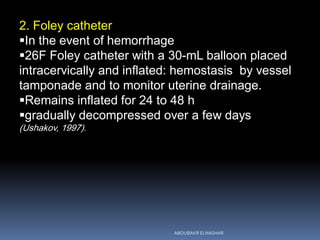 2. Foley catheter
In the event of hemorrhage
26F Foley catheter with a 30-mL balloon placed
intracervically and inflated: hemostasis by vessel
tamponade and to monitor uterine drainage.
Remains inflated for 24 to 48 h
gradually decompressed over a few days
(Ushakov, 1997).
ABOUBAKR ELNASHAR
 
