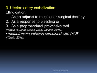 3. Uterine artery embolization
Indication:
1. As an adjunct to medical or surgical therapy
2. As a response to bleeding or
3. As a preprocedural preventive tool
(Hirakawa, 2009; Nakao, 2008; Zakaria, 2011).
methotrexate infusion combined with UAE
(Xiaolin, 2010).
ABOUBAKR ELNASHAR
 