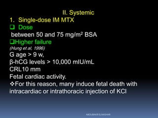 II. Systemic
1. Single-dose IM MTX
 Dose
between 50 and 75 mg/m2 BSA
Higher failure
(Hung et al, 1996)
G age > 9 w,
β-hCG levels > 10,000 mIU/mL
CRL10 mm
Fetal cardiac activity.
For this reason, many induce fetal death with
intracardiac or intrathoracic injection of KCl
ABOUBAKR ELNASHAR
 