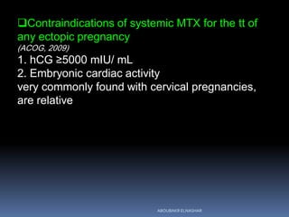 Contraindications of systemic MTX for the tt of
any ectopic pregnancy
(ACOG, 2009)
1. hCG ≥5000 mIU/ mL
2. Embryonic cardiac activity
very commonly found with cervical pregnancies,
are relative
ABOUBAKR ELNASHAR
 