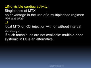 No visible cardiac activity:
Single dose of MTX
no advantage in the use of a multipledose regimen
(Kirk et al, 2006)

local MTX or KCl injection with or without interval
curettage.
If such techniques are not available: multiple-dose
systemic MTX is an alternative.
ABOUBAKR ELNASHAR
 