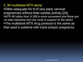 2. IM multidose MTX alone
Often adequate for tt of very early cervical
pregnancies without fetal cardiac activity [24].
MTX IM rather than IV {IM is more convenient and there are
no data indicating that one route is superior to the other}.
The multidose MTX drug protocol is the same as
that used in patients with tubal ectopic pregnancy
ABOUBAKR ELNASHAR
 