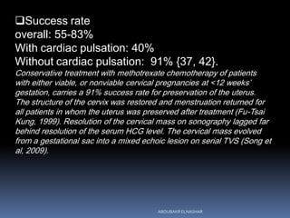 Success rate
overall: 55-83%
With cardiac pulsation: 40%
Without cardiac pulsation: 91% {37, 42}.
Conservative treatment with methotrexate chemotherapy of patients
with either viable, or nonviable cervical pregnancies at <12 weeks’
gestation, carries a 91% success rate for preservation of the uterus.
The structure of the cervix was restored and menstruation returned for
all patients in whom the uterus was preserved after treatment (Fu-Tsai
Kung, 1999). Resolution of the cervical mass on sonography lagged far
behind resolution of the serum HCG level. The cervical mass evolved
from a gestational sac into a mixed echoic lesion on serial TVS (Song et
al, 2009).
ABOUBAKR ELNASHAR
 