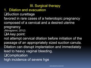 III. Surgical therapy
1. Dilation and evacuation
Suction curettage
favored in rare cases of a heterotopic pregnancy
composed of a cervical and a desired uterine
pregnancy
(Moragianni, 2012).
A key point:
not attempt cervical dilation before initiation of the
passage of an appropriately sized suction canula.
Dilation can disrupt implantation and immediately
lead to heavy vaginal bleeding.
Complication
high incidence of severe hge
ABOUBAKR ELNASHAR
 