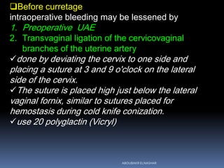 Before curretage
intraoperative bleeding may be lessened by
1. Preoperative UAE
2. Transvaginal ligation of the cervicovaginal
branches of the uterine artery
done by deviating the cervix to one side and
placing a suture at 3 and 9 o'clock on the lateral
side of the cervix.
The suture is placed high just below the lateral
vaginal fornix, similar to sutures placed for
hemostasis during cold knife conization.
use 20 polyglactin (Vicryl)
ABOUBAKR ELNASHAR
 
