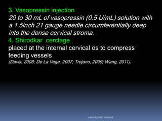 3. Vasopressin injection
20 to 30 mL of vasopressin (0.5 U/mL) solution with
a 1.5inch 21 gauge needle circumferentially deep
into the dense cervical stroma.
4. Shirodkar cerclage
placed at the internal cervical os to compress
feeding vessels
(Davis, 2008; De La Vega, 2007; Trojano, 2009; Wang, 2011).
ABOUBAKR ELNASHAR
 