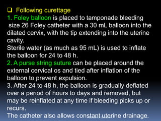  Following curettage
1. Foley balloon is placed to tamponade bleeding
size 26 Foley catheter with a 30 mL balloon into the
dilated cervix, with the tip extending into the uterine
cavity.
Sterile water (as much as 95 mL) is used to inflate
the balloon for 24 to 48 h.
2. A purse string suture can be placed around the
external cervical os and tied after inflation of the
balloon to prevent expulsion.
3. After 24 to 48 h, the balloon is gradually deflated
over a period of hours to days and removed, but
may be reinflated at any time if bleeding picks up or
recurs.
The catheter also allows constant uterine drainage.ABOUBAKR ELNASHAR
 