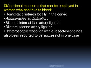 Additional measures that can be employed in
women who continue to bleed:
Hemostatic sutures locally in the cervix
Angiographic embolization,
Bilateral internal iliac artery ligation
Bilateral uterine artery ligation.
Hysteroscopic resection with a resectoscope has
also been reported to be successful in one case
ABOUBAKR ELNASHAR
 