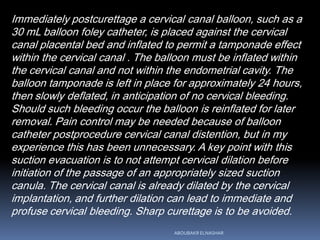 Immediately postcurettage a cervical canal balloon, such as a
30 mL balloon foley catheter, is placed against the cervical
canal placental bed and inflated to permit a tamponade effect
within the cervical canal . The balloon must be inflated within
the cervical canal and not within the endometrial cavity. The
balloon tamponade is left in place for approximately 24 hours,
then slowly deflated, in anticipation of no cervical bleeding.
Should such bleeding occur the balloon is reinflated for later
removal. Pain control may be needed because of balloon
catheter postprocedure cervical canal distention, but in my
experience this has been unnecessary. A key point with this
suction evacuation is to not attempt cervical dilation before
initiation of the passage of an appropriately sized suction
canula. The cervical canal is already dilated by the cervical
implantation, and further dilation can lead to immediate and
profuse cervical bleeding. Sharp curettage is to be avoided.
ABOUBAKR ELNASHAR
 