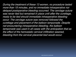 During the treatment of these 13 women, no procedure lasted
more than 15 minutes, and no immediate intraoperative nor
delayed postoperative bleeding occurred. The cerclage suture
was never tied but remained in place until after the curettage,
ready to be tied should immediate intraoperative bleeding
occur. The cerclage suture was removed followed the
curettage and placement of the balloon tamponade. Despite
not encountering intraoperative bleeding, the balloon
tamponade was used in all cases with the anticipation that as
the effect of the hemostatic cervical infiltration weaned,
bleeding from the cervical placental bed would occur.
ABOUBAKR ELNASHAR
 