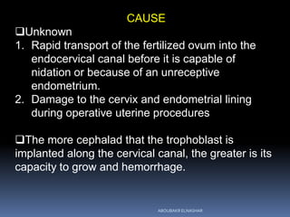 CAUSE
Unknown
1. Rapid transport of the fertilized ovum into the
endocervical canal before it is capable of
nidation or because of an unreceptive
endometrium.
2. Damage to the cervix and endometrial lining
during operative uterine procedures
The more cephalad that the trophoblast is
implanted along the cervical canal, the greater is its
capacity to grow and hemorrhage.
ABOUBAKR ELNASHAR
 