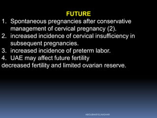 FUTURE
1. Spontaneous pregnancies after conservative
management of cervical pregnancy (2).
2. increased incidence of cervical insufficiency in
subsequent pregnancies.
3. increased incidence of preterm labor.
4. UAE may affect future fertility
decreased fertility and limited ovarian reserve.
ABOUBAKR ELNASHAR
 