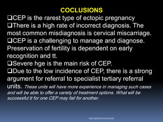 COCLUSIONS
CEP is the rarest type of ectopic pregnancy
There is a high rate of incorrect diagnosis. The
most common misdiagnosis is cervical miscarriage.
CEP is a challenging to manage and diagnose.
Preservation of fertility is dependent on early
recognition and tt.
Severe hge is the main risk of CEP.
Due to the low incidence of CEP, there is a strong
argument for referral to specialist tertiary referral
units. These units will have more experience in managing such cases
and will be able to offer a variety of treatment options. What will be
successful tt for one CEP may fail for another.
ABOUBAKR ELNASHAR
 