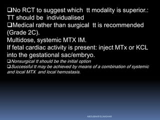 No RCT to suggest which tt modality is superior.:
TT should be individualised
Medical rather than surgical tt is recommended
(Grade 2C).
Multidose, systemic MTX IM.
If fetal cardiac activity is present: inject MTx or KCL
into the gestational sac/embryo.
Nonsurgical tt should be the initial option
Successful tt may be achieved by means of a combination of systemic
and local MTX and local hemostasis.
ABOUBAKR ELNASHAR
 
