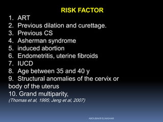 RISK FACTOR
1. ART
2. Previous dilation and curettage.
3. Previous CS
4. Asherman syndrome
5. induced abortion
6. Endometritis, uterine fibroids
7. IUCD
8. Age between 35 and 40 y
9. Structural anomalies of the cervix or
body of the uterus
10. Grand multiparity,
(Thomas et al, 1995; Jeng et al, 2007)
ABOUBAKR ELNASHAR
 