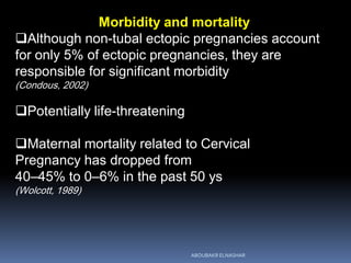 Morbidity and mortality
Although non-tubal ectopic pregnancies account
for only 5% of ectopic pregnancies, they are
responsible for significant morbidity
(Condous, 2002)
Potentially life-threatening
Maternal mortality related to Cervical
Pregnancy has dropped from
40–45% to 0–6% in the past 50 ys
(Wolcott, 1989)
ABOUBAKR ELNASHAR
 