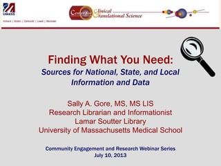 Finding What You Need:
Sources for National, State, and Local
Information and Data
Sally A. Gore, MS, MS LIS
Research Librarian and Informationist
Lamar Soutter Library
University of Massachusetts Medical School
Community Engagement and Research Webinar Series
July 10, 2013

 