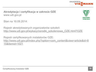 Akredytacja i certyfikacja w zakresie OZE 
www.udt.gov.pl 
Stan na 10.09.2014: 
Rejestr akredytowanych organizatorów szkoleń: 
http://www.udt.gov.pl/wykazy/osrodki_szkoleniowe_OZE.html?OZE 
Rejestr certyfikowanych instalatorów OZE: 
http://www.udt.gov.pl/index.php?option=com_content&view=article&id=8 
15&Itemid=1021 
Certyfikowany Instalator OZE 10 
 