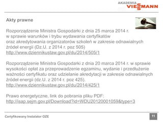 Akty prawne 
Rozporządzenie Ministra Gospodarki z dnia 25 marca 2014 r. 
w sprawie warunków i trybu wydawania certyfikatów 
oraz akredytowania organizatorów szkoleń w zakresie odnawialnych 
źródeł energii (Dz.U. z 2014 r. poz 505) 
http://www.dziennikustaw.gov.pl/du/2014/505/1 
Rozporządzenie Ministra Gospodarki z dnia 20 marca 2014 r. w sprawie 
wysokości opłat za przeprowadzenie egzaminu, wydanie i przedłużenie 
ważności certyfikatu oraz udzielanie akredytacji w zakresie odnawialnych 
źródeł energii (dz.U. z 2014 r. poz 425). 
http://www.dziennikustaw.gov.pl/du/2014/425/1 
Prawo energetyczne, link do pobrania pliku PDF: 
http://isap.sejm.gov.pl/Download?id=WDU20120001059&type=3 
Certyfikowany Instalator OZE 11 
 