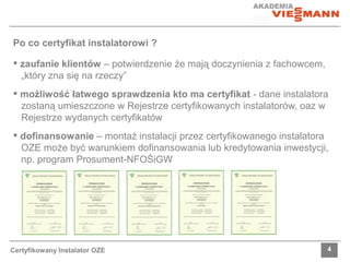 Po co certyfikat instalatorowi ? 
 zaufanie klientów – potwierdzenie że mają doczynienia z fachowcem, 
„który zna się na rzeczy” 
 możliwość łatwego sprawdzenia kto ma certyfikat - dane instalatora 
zostaną umieszczone w Rejestrze certyfikowanych instalatorów, oaz w 
Rejestrze wydanych certyfikatów 
 dofinansowanie – montaż instalacji przez certyfikowanego instalatora 
OZE może być warunkiem dofinansowania lub kredytowania inwestycji, 
np. program Prosument-NFOŚiGW 
Certyfikowany Instalator OZE 4 
 