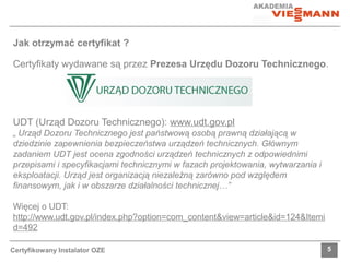 Jak otrzymać certyfikat ? 
Certyfikaty wydawane są przez Prezesa Urzędu Dozoru Technicznego. 
UDT (Urząd Dozoru Technicznego): www.udt.gov.pl 
„ Urząd Dozoru Technicznego jest państwową osobą prawną działającą w 
dziedzinie zapewnienia bezpieczeństwa urządzeń technicznych. Głównym 
zadaniem UDT jest ocena zgodności urządzeń technicznych z odpowiednimi 
przepisami i specyfikacjami technicznymi w fazach projektowania, wytwarzania i 
eksploatacji. Urząd jest organizacją niezależną zarówno pod względem 
finansowym, jak i w obszarze działalności technicznej…” 
Więcej o UDT: 
http://www.udt.gov.pl/index.php?option=com_content&view=article&id=124&Itemi 
d=492 
Certyfikowany Instalator OZE 5 
 