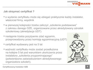 Jak otrzymać certyfikat ? 
 o wydanie certyfikatu może się ubiegać praktycznie każdy instalator, 
właściciel firmy, wspólnik 
 w pierwszej kolejności trzeba zaliczyć „szkolenie podstawowe” 
z zakresu danego OZE, organizowane przez akredytowany ośrodek 
szkoleniowy (akredytacja UDT) 
 następnie trzeba pozytywnie zdać egzamin, 
przeprowadzony przez komisję egzaminacyjną (UDT) 
 certyfikat wydawany jest na 5 lat 
 ważność certyfikatu może zostać przedłużona 
na kolejne 5 lat pod warunkiem ukończenia przez 
instalatora „szkolenia przypominającego” 
(potwierdzone zaświadczeniem akredytowanego 
organizatora szkoleń). 
Certyfikowany Instalator OZE 6 
 