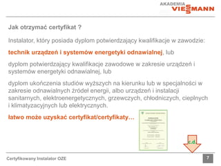 Jak otrzymać certyfikat ? 
Instalator, który posiada dyplom potwierdzający kwalifikacje w zawodzie: 
technik urządzeń i systemów energetyki odnawialnej, lub 
dyplom potwierdzający kwalifikacje zawodowe w zakresie urządzeń i 
systemów energetyki odnawialnej, lub 
dyplom ukończenia studiów wyższych na kierunku lub w specjalności w 
zakresie odnawialnych źródeł energii, albo urządzeń i instalacji 
sanitarnych, elektroenergetycznych, grzewczych, chłodniczych, cieplnych 
i klimatyzacyjnych lub elektrycznych. 
łatwo może uzyskać certyfikat/certyfikaty… 
c.d. 
Certyfikowany Instalator OZE 7 
 