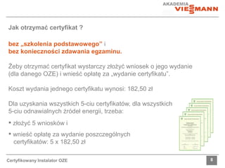 Jak otrzymać certyfikat ? 
bez „szkolenia podstawowego” i 
bez konieczności zdawania egzaminu. 
Żeby otrzymać certyfikat wystarczy złożyć wniosek o jego wydanie 
(dla danego OZE) i wnieść opłatę za „wydanie certyfikatu”. 
Koszt wydania jednego certyfikatu wynosi: 182,50 zł 
Dla uzyskania wszystkich 5-ciu certyfikatów, dla wszystkich 
5-ciu odnawialnych źródeł energii, trzeba: 
 złożyć 5 wniosków i 
 wnieść opłatę za wydanie poszczególnych 
certyfikatów: 5 x 182,50 zł 
Certyfikowany Instalator OZE 8 
 