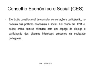 Conselho Económico e Social (CES) É o órgão constitucional de consulta, concertação e participação, no domínio das políticas económica e social. Foi criado em 1991 e, desde então, tem-se afirmado com um espaço de diálogo e participação dos diversos interesses presentes na sociedade portuguesa. EFA - 2009/2010 
