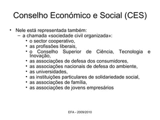 Conselho Económico e Social (CES) Nele está representada também: a chamada «sociedade civil organizada»: o sector cooperativo,  as profissões liberais,  o Conselho Superior de Ciência, Tecnologia e Inovação,  as associações de defesa dos consumidores,  as associações nacionais de defesa do ambiente,  as universidades,  as instituições particulares de solidariedade social,  as associações de família,  as associações de jovens empresários EFA - 2009/2010 